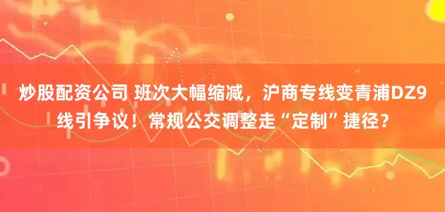 炒股配资公司 班次大幅缩减，沪商专线变青浦DZ9线引争议！常规公交调整走“定制”捷径？