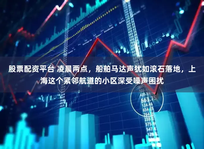 股票配资平台 凌晨两点，船舶马达声犹如滚石落地，上海这个紧邻航道的小区深受噪声困扰