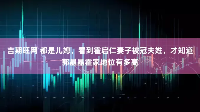 吉期旺网 都是儿媳，看到霍启仁妻子被冠夫姓，才知道郭晶晶霍家地位有多高
