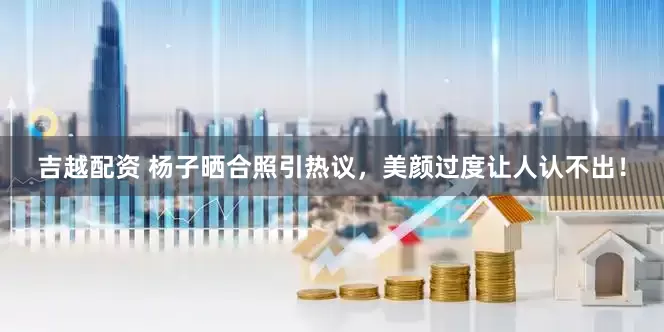 吉越配资 杨子晒合照引热议，美颜过度让人认不出！