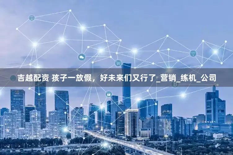 吉越配资 孩子一放假，好未来们又行了_营销_练机_公司