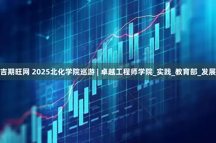 吉期旺网 2025北化学院巡游 | 卓越工程师学院_实践_教育部_发展