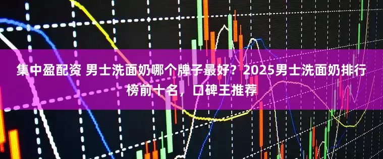 集中盈配资 男士洗面奶哪个牌子最好？2025男士洗面奶排行榜前十名，口碑王推荐