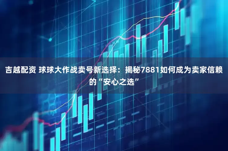 吉越配资 球球大作战卖号新选择：揭秘7881如何成为卖家信赖的“安心之选”