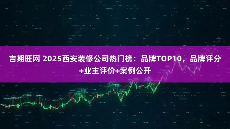 吉期旺网 2025西安装修公司热门榜：品牌TOP10，品牌评分+业主评价+案例公开